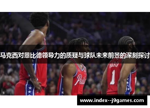 马克西对恩比德领导力的质疑与球队未来前景的深刻探讨